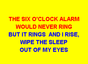 THE SIX O'CLOCK ALARM
WOULD NEVER RING
BUT IT RINGS AND I RISE,
WIPE THE SLEEP
OUT OF MY EYES