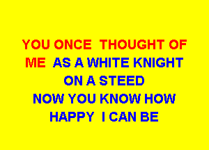 YOU ONCE THOUGHT OF
ME AS A WHITE KNIGHT
ON A STEED
NOW YOU KNOW HOW
HAPPY I CAN BE