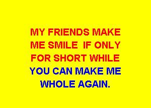 MY FRIENDS MAKE
ME SMILE IF ONLY
FOR SHORT WHILE
YOU CAN MAKE ME
WHOLE AGAIN.
