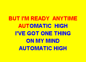 BUT I'M READY ANYTIME
AUTOMATIC HIGH
I'VE GOT ONE THING
ON MY MIND
AUTOMATIC HIGH