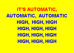 IT'S AUTOMATIC,
AUTOMATIC, AUTOMATIC
HIGH, HIGH, HIGH
HIGH, HIGH, HIGH
HIGH, HIGH, HIGH
HIGH, HIGH, HIGH