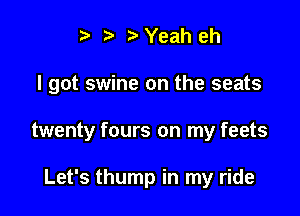 i3 b Yeah eh

I got swine on the seats

twenty fours on my feets

Let's thump in my ride