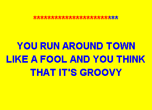 xkkkkkkkkkttttkkkkkkkkkt

YOU RUN AROUND TOWN
LIKE A FOOL AND YOU THINK
THAT IT'S GROOVY