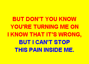 BUT DON'T YOU KNOW
YOU'RE TURNING ME ON
I KNOW THAT IT'S WRONG,
BUT I CAN'T STOP
THIS PAIN INSIDE ME.