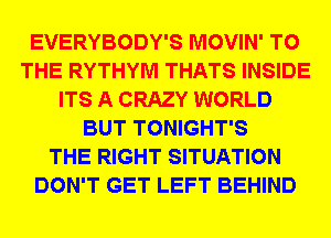 EVERYBODY'S MOVIN' TO
THE RYTHYM THATS INSIDE
ITS A CRAZY WORLD
BUT TONIGHT'S
THE RIGHT SITUATION
DON'T GET LEFT BEHIND