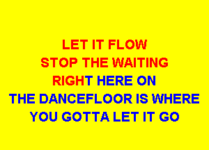 LET IT FLOW
STOP THE WAITING
RIGHT HERE ON
THE DANCEFLOOR IS WHERE
YOU GOTTA LET IT G0