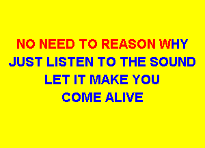 NO NEED TO REASON WHY
JUST LISTEN TO THE SOUND
LET IT MAKE YOU
COME ALIVE