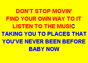 DON'T STOP MOVIN'
FIND YOUR OWN WAY TO IT
LISTEN TO THE MUSIC
TAKING YOU TO PLACES THAT
YOU'VE NEVER BEEN BEFORE
BABY NOW