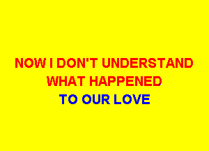 NOW I DON'T UNDERSTAND
WHAT HAPPENED
TO OUR LOVE