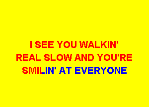 I SEE YOU WALKIN'
REAL SLOW AND YOU'RE
SMILIN' AT EVERYONE