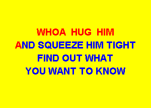 WHOA HUG HIM
AND SQUEEZE HIM TIGHT
FIND OUT WHAT
YOU WANT TO KNOW