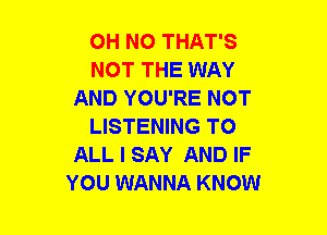 OH NO THAT'S
NOT THE WAY
AND YOU'RE NOT
LISTENING TO
ALL I SAY AND IF
YOU WANNA KNOW