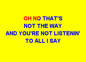 OH NO THAT'S
NOT THE WAY

AND YOU'RE NOT LISTENIN'
TO ALL I SAY