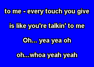 to me - every touch you give

is like you're talkin' to me

Oh... yea yea oh

oh...whoa yeah yeah