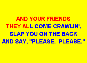 AND YOUR FRIENDS
THEY ALL COME CRAWLIN',
SLAP YOU ON THE BACK
AND SAY, PLEASE, PLEASE.