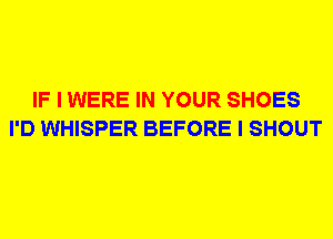 IF I WERE IN YOUR SHOES
I'D WHISPER BEFORE I SHOUT