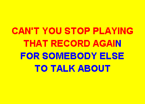 CAN'T YOU STOP PLAYING
THAT RECORD AGAIN
FOR SOMEBODY ELSE
TO TALK ABOUT