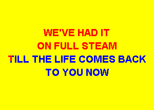 WE'VE HAD IT
ON FULL STEAM
TILL THE LIFE COMES BACK
TO YOU NOW