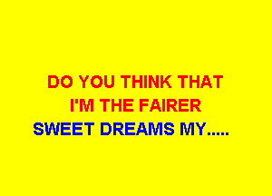 DO YOU THINK THAT
I'M THE FAIRER
SWEET DREAMS MY .....