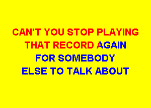 CAN'T YOU STOP PLAYING
THAT RECORD AGAIN
FOR SOMEBODY
ELSE TO TALK ABOUT