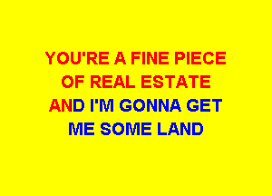 YOU'RE A FINE PIECE
OF REAL ESTATE
AND I'M GONNA GET
ME SOME LAND