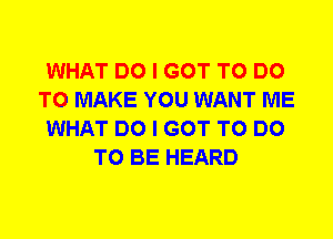 WHAT DO I GOT TO DO
TO MAKE YOU WANT ME
WHAT DO I GOT TO DO
TO BE HEARD