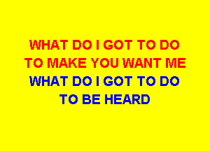 WHAT DO I GOT TO DO
TO MAKE YOU WANT ME
WHAT DO I GOT TO DO
TO BE HEARD