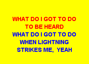 WHAT DO I GOT TO DO
TO BE HEARD
WHAT DO I GOT TO DO
WHEN LIGHTNING
STRIKES ME, YEAH