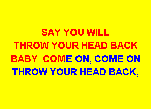 SAY YOU WILL
THROW YOUR HEAD BACK
BABY COME ON, COME ON
THROW YOUR HEAD BACK,
