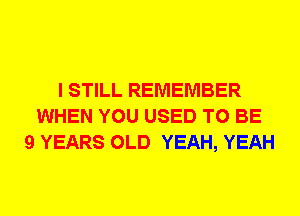 I STILL REMEMBER
WHEN YOU USED TO BE
9 YEARS OLD YEAH, YEAH