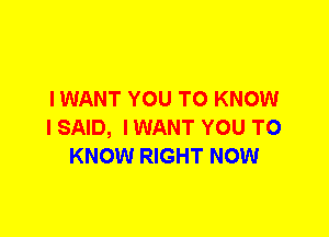 I WANT YOU TO KNOW
I SAID, I WANT YOU TO
KNOW RIGHT NOW