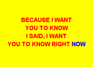 BECAUSE I WANT
YOU TO KNOW
I SAID, I WANT
YOU TO KNOW RIGHT NOW