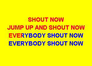 SHOUT NOW
JUMP UP AND SHOUT NOW
EVERYBODY SHOUT NOW
EVERYBODY SHOUT NOW