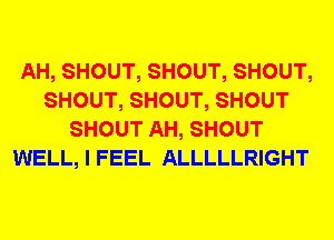 AH, SHOUT, SHOUT, SHOUT,
SHOUT, SHOUT, SHOUT
SHOUT AH, SHOUT
WELL, I FEEL ALLLLLRIGHT