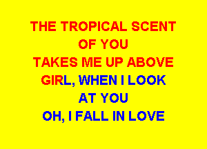 THE TROPICAL SCENT
OF YOU
TAKES ME UP ABOVE
GIRL, WHEN I LOOK
AT YOU
OH, I FALL IN LOVE