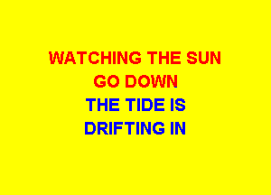 WATCHING THE SUN
GO DOWN
THE TIDE IS
DRIFTING IN