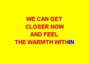 WE CAN GET
CLOSER NOW
AND FEEL
THE WARMTH WITHIN