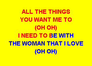 ALL THE THINGS
YOU WANT ME TO
(0H OH)

I NEED TO BE WITH
THE WOMAN THAT I LOVE
(0H 0H)