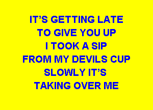 ITS GETTING LATE
TO GIVE YOU UP
I TOOK A SIP
FROM MY DEVILS CUP
SLOWLY ITS
TAKING OVER ME