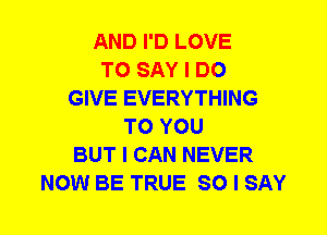 AND I'D LOVE
TO SAY I DO
GIVE EVERYTHING
TO YOU
BUT I CAN NEVER
NOW BE TRUE SO I SAY