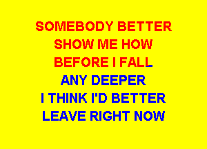 SOMEBODY BETTER
SHOW ME HOW
BEFORE I FALL

ANY DEEPER
I THINK I'D BETTER
LEAVE RIGHT NOW