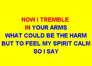 NOW I TREMBLE
IN YOUR ARMS
WHAT COULD BE THE HARM
BUT T0 FEEL MY SPIRIT CALM
SO I SAY