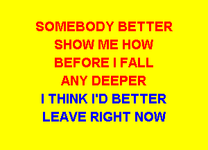 SOMEBODY BETTER
SHOW ME HOW
BEFORE I FALL

ANY DEEPER
I THINK I'D BETTER
LEAVE RIGHT NOW