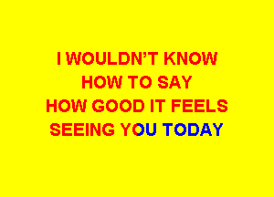 I WOULDWT KNOW
HOW TO SAY
HOW GOOD IT FEELS
SEEING YOU TODAY