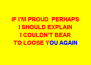 IF IWI PROUD PERHAPS
I SHOULD EXPLAIN
I COULDWT BEAR
TO LOOSE YOU AGAIN