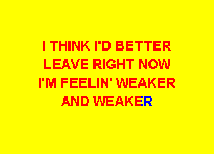 I THINK I'D BETTER
LEAVE RIGHT NOW
I'M FEELIN' WEAKER
AND WEAKER