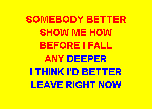 SOMEBODY BETTER
SHOW ME HOW
BEFORE I FALL

ANY DEEPER
I THINK I'D BETTER
LEAVE RIGHT NOW