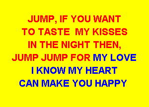 JUMP, IF YOU WANT
TO TASTE MY KISSES
IN THE NIGHT THEN,
JUMP JUMP FOR MY LOVE
I KNOW MY HEART
CAN MAKE YOU HAPPY