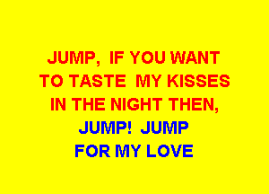 JUMP, IF YOU WANT
TO TASTE MY KISSES
IN THE NIGHT THEN,
JUMP! JUMP
FOR MY LOVE