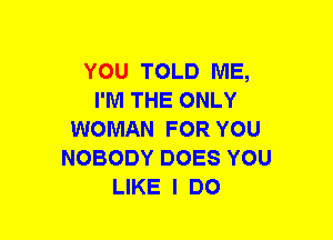 YOU TOLD ME,
I'M THE ONLY
WOMAN FOR YOU
NOBODY DOES YOU
LIKE I DO